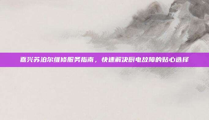 嘉兴苏泊尔维修服务指南，快速解决厨电故障的贴心选择