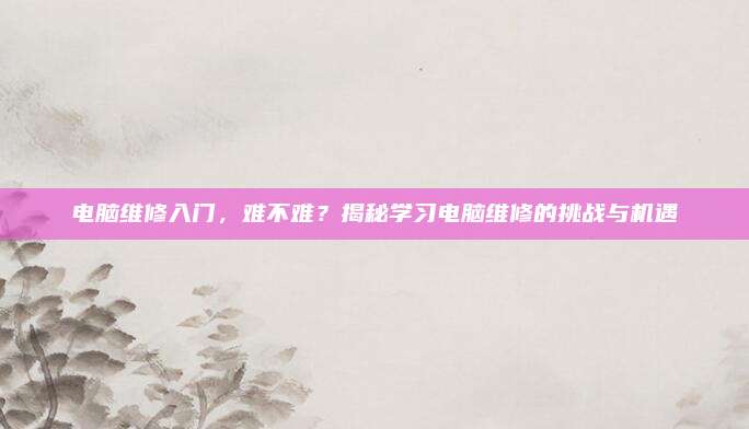 电脑维修入门,难不难?揭秘学习电脑维修的挑战与机遇