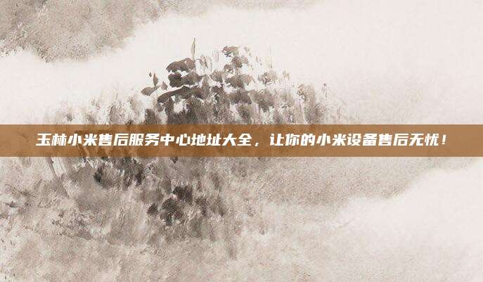 玉林小米售后服务中心地址大全,让你的小米设备售后无忧!