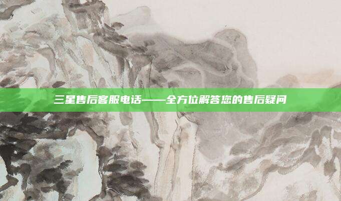 三星售后客服电话——全方位解答您的售后疑问