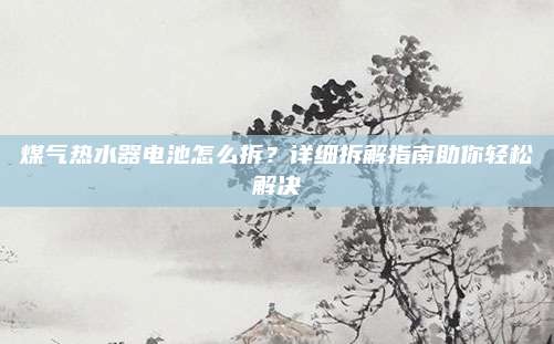煤气热水器电池怎么拆？详细拆解指南助你轻松解决