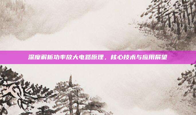 深度解析功率放大电路原理，核心技术与应用展望
