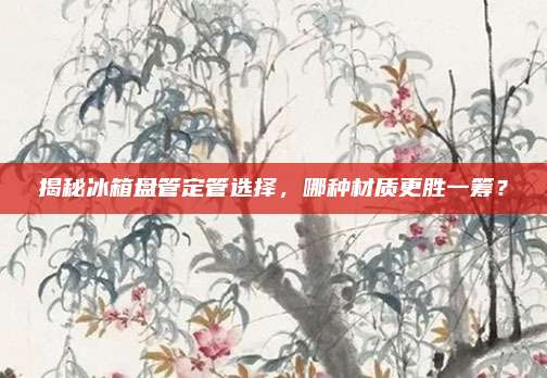 揭秘冰箱盘管定管选择，哪种材质更胜一筹？