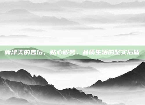 新津美的售后，贴心服务，品质生活的坚实后盾
