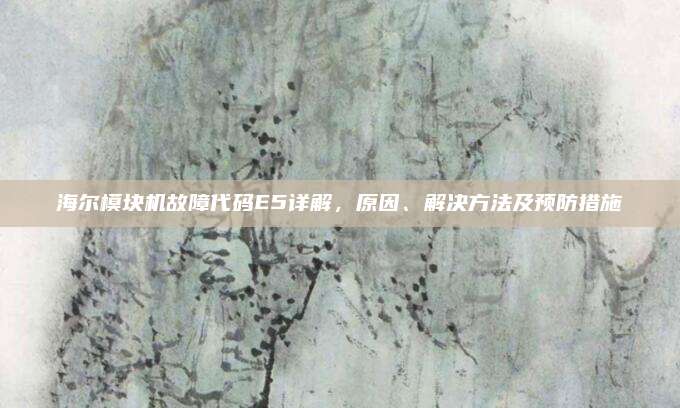 海尔模块机故障代码E5详解，原因、解决方法及预防措施