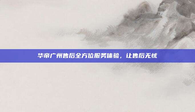 华帝广州售后全方位服务体验，让售后无忧