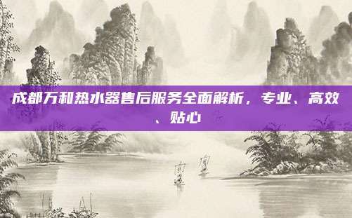 成都万和热水器售后服务全面解析，专业、高效、贴心