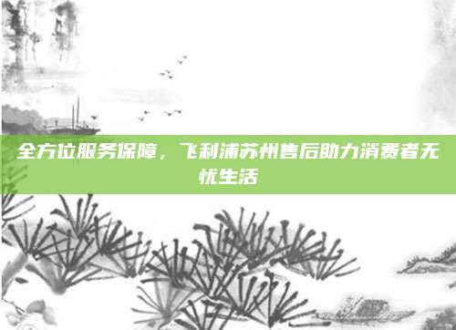 全方位服务保障，飞利浦苏州售后助力消费者无忧生活