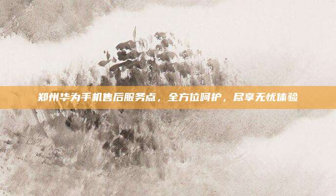 郑州华为手机售后服务点，全方位呵护，尽享无忧体验