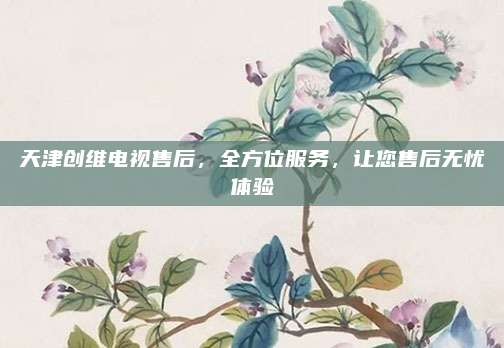 天津创维电视售后,全方位服务,让您售后无忧体验