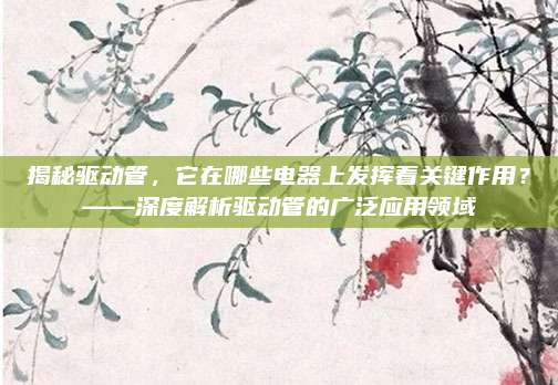 揭秘驱动管，它在哪些电器上发挥着关键作用？——深度解析驱动管的广泛应用领域
