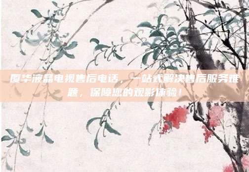 厦华液晶电视售后电话，一站式解决售后服务难题，保障您的观影体验！