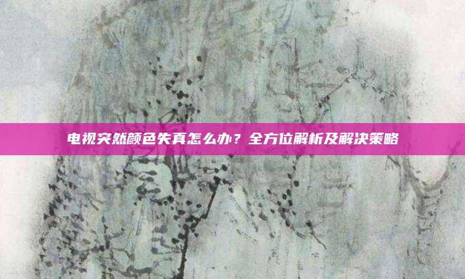 电视突然颜色失真怎么办?全方位解析及解决策略