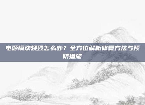 电源模块烧毁怎么办？全方位解析修复方法与预防措施