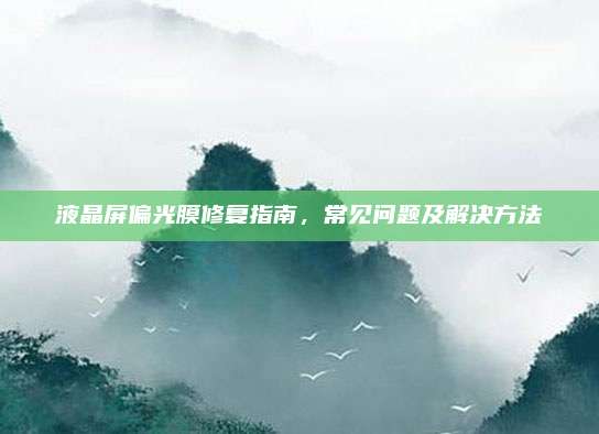 液晶屏偏光膜修复指南,常见问题及解决方法