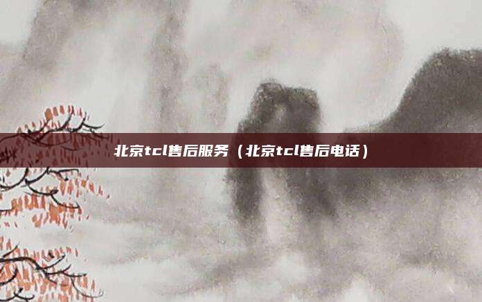 北京tcl售后服务(北京tcl售后电话)
