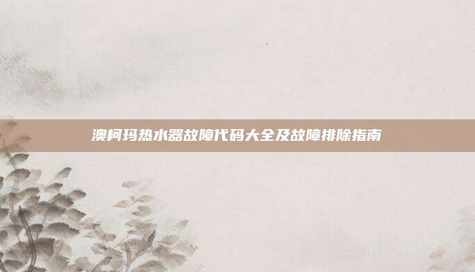 澳柯玛热水器故障代码大全及故障排除指南