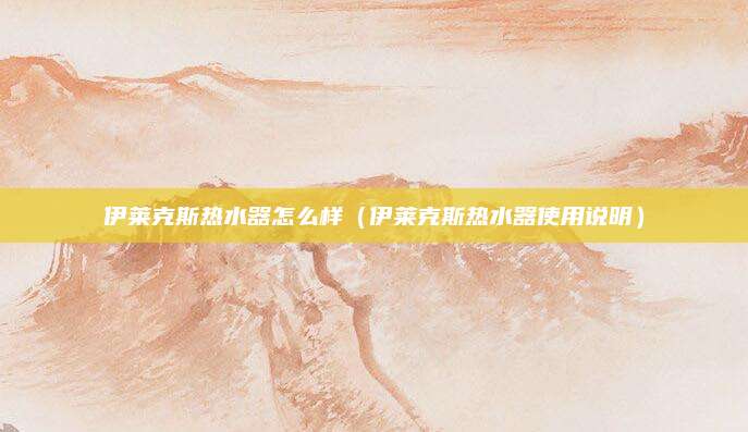 伊莱克斯热水器怎么样（伊莱克斯热水器使用说明）
