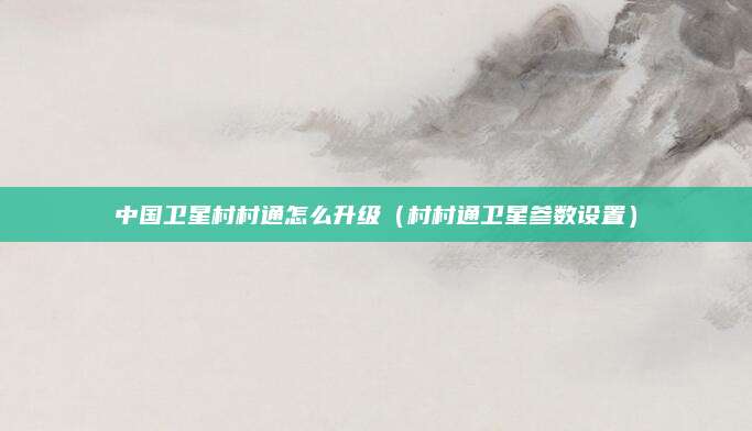 中国卫星村村通怎么升级（村村通卫星参数设置）