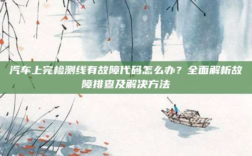 汽车上完检测线有故障代码怎么办？全面解析故障排查及解决方法