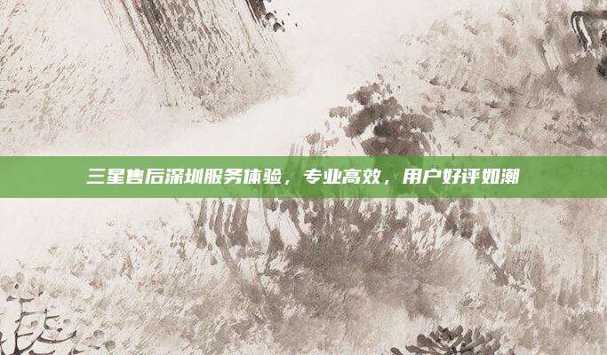 三星售后深圳服务体验,专业高效,用户好评如潮
