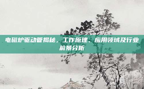 电磁炉驱动管揭秘，工作原理、应用领域及行业前景分析