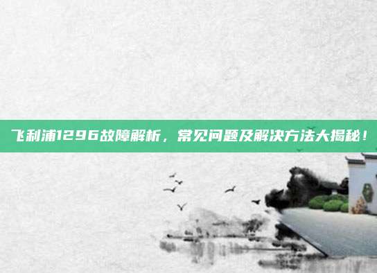 飞利浦1296故障解析,常见问题及解决方法大揭秘!