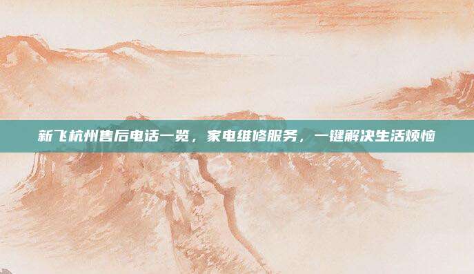 新飞杭州售后电话一览，家电维修服务，一键解决生活烦恼