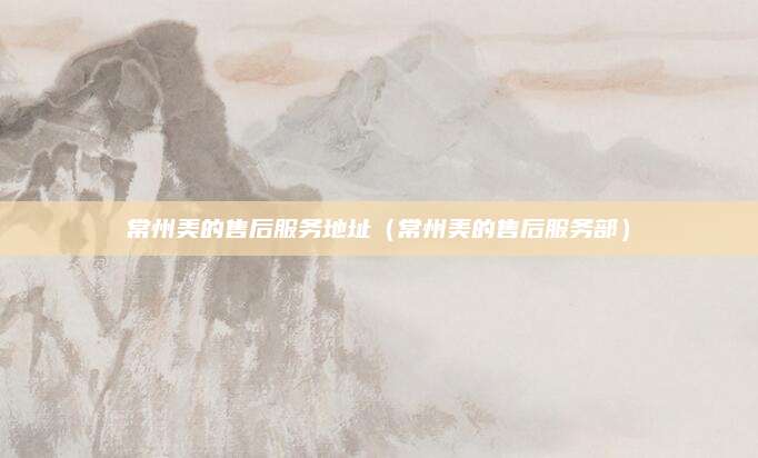常州美的售后服务地址（常州美的售后服务部）