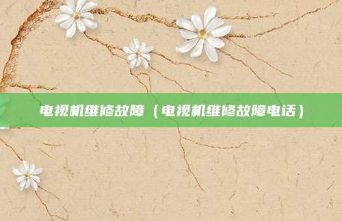电视机维修故障（电视机维修故障电话）