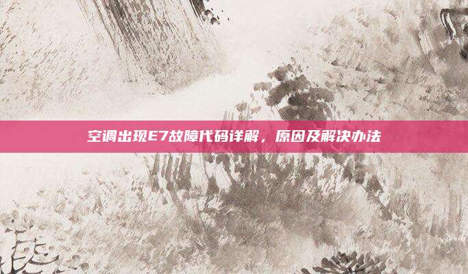 空调出现E7故障代码详解，原因及解决办法