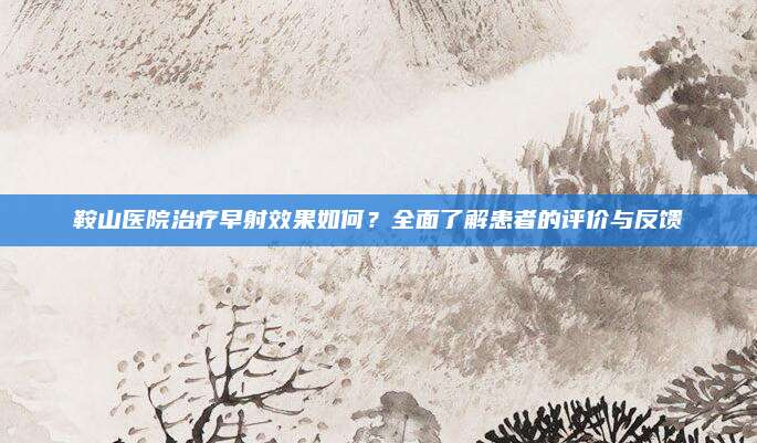 鞍山医院治疗早射效果如何？全面了解患者的评价与反馈