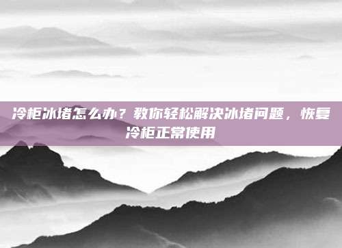 冷柜冰堵怎么办？教你轻松解决冰堵问题，恢复冷柜正常使用
