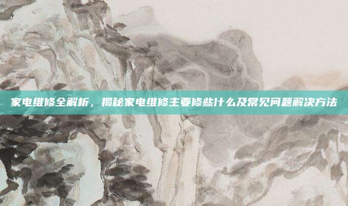 家电维修全解析,揭秘家电维修主要修些什么及常见问题解决方法