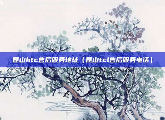昆山htc售后服务地址(昆山tcl售后服务电话)