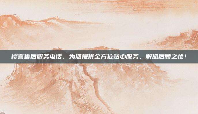 樱喜售后服务电话，为您提供全方位贴心服务，解您后顾之忧！