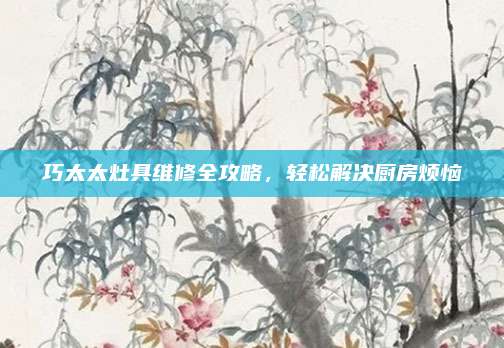 巧太太灶具维修全攻略,轻松解决厨房烦恼