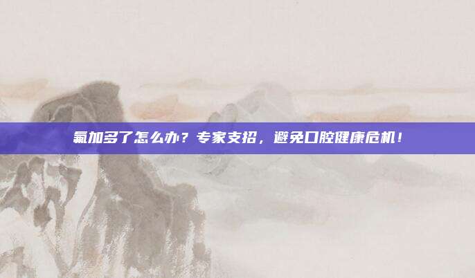 氟加多了怎么办?专家支招,避免口腔健康危机!