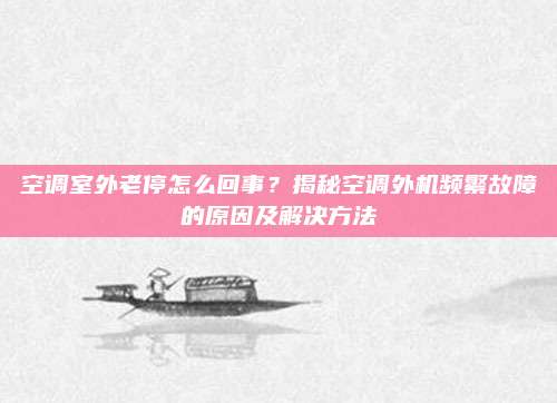 空调室外老停怎么回事？揭秘空调外机频繁故障的原因及解决方法
