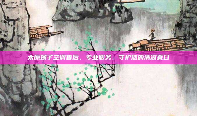 太原扬子空调售后，专业服务，守护您的清凉夏日