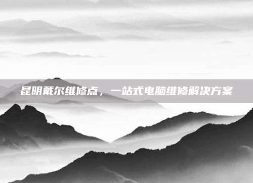 昆明戴尔维修点,一站式电脑维修解决方案