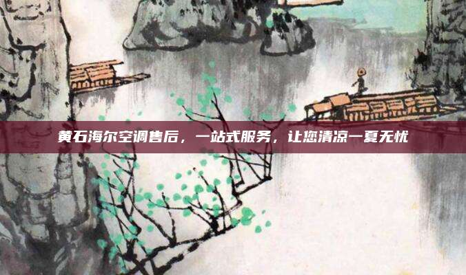 黄石海尔空调售后,一站式服务,让您清凉一夏无忧
