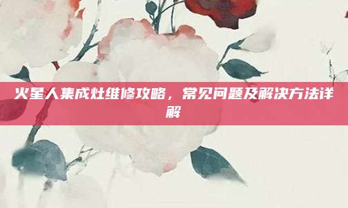 火星人集成灶维修攻略，常见问题及解决方法详解