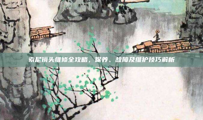 索尼镜头维修全攻略，保养、故障及维护技巧解析