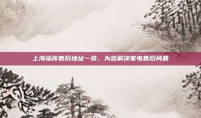 上海福库售后地址一览,为您解决家电售后问题