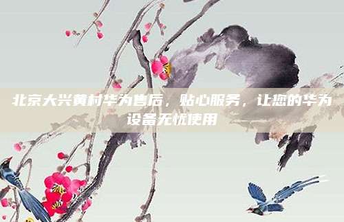 北京大兴黄村华为售后,贴心服务,让您的华为设备无忧使用