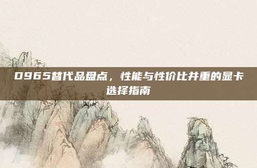 D965替代品盘点，性能与性价比并重的显卡选择指南