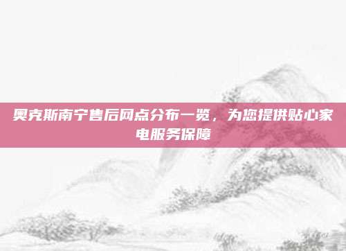 奥克斯南宁售后网点分布一览，为您提供贴心家电服务保障