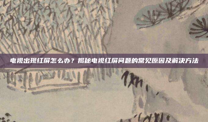 电视出现红屏怎么办？揭秘电视红屏问题的常见原因及解决方法
