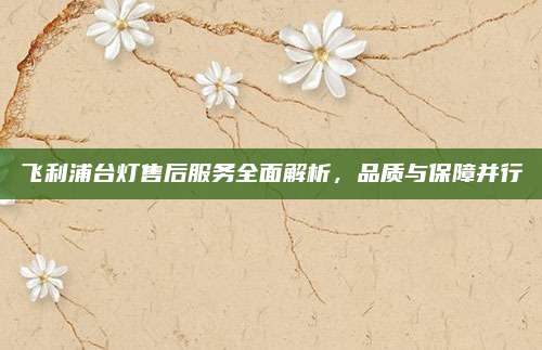 飞利浦台灯售后服务全面解析,品质与保障并行